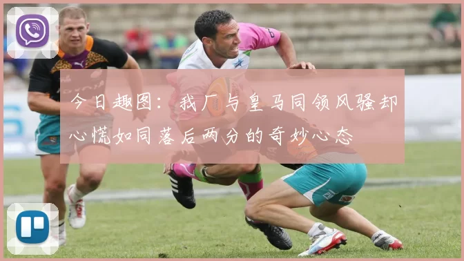 今日趣图：我厂与皇马同领风骚却心慌如同落后两分的奇妙心态
