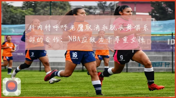 科内特呼吁老鹰取消和脱衣舞俱乐部的合作：NBA应致力于尊重女性