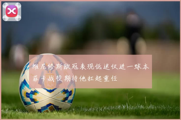 维尼修斯欧冠表现低迷仅进一球本菲卡战役期待他扛起重任