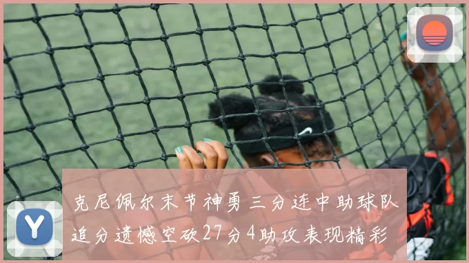 克尼佩尔末节神勇三分连中助球队追分遗憾空砍27分4助攻表现精彩