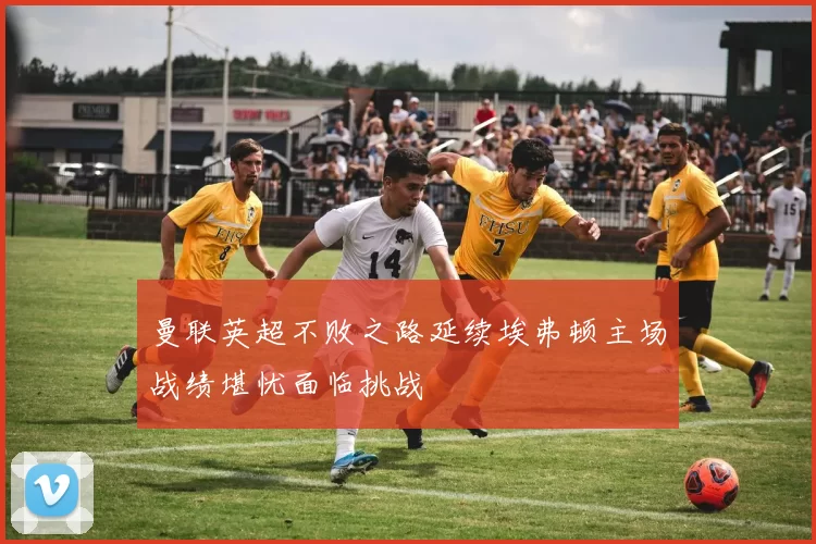 曼联英超不败之路延续埃弗顿主场战绩堪忧面临挑战