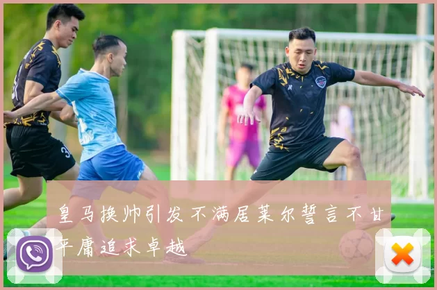 皇马换帅引发不满居莱尔誓言不甘平庸追求卓越