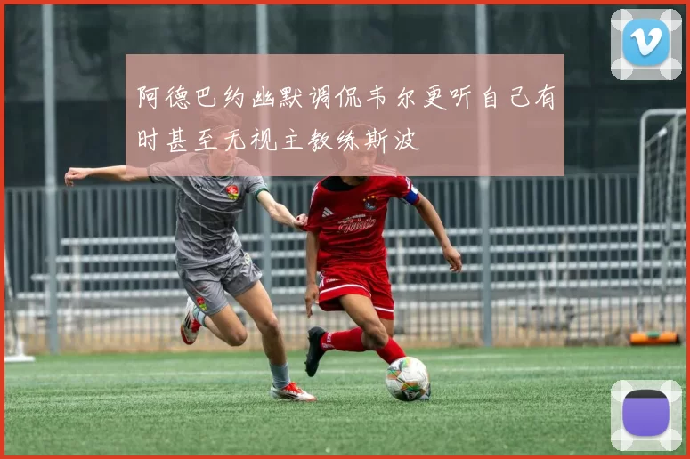 阿德巴约幽默调侃韦尔更听自己有时甚至无视主教练斯波