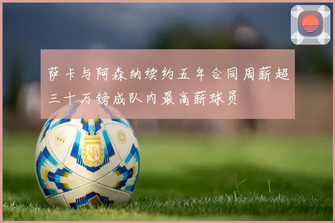 萨卡与阿森纳续约五年合同周薪超三十万镑成队内最高薪球员