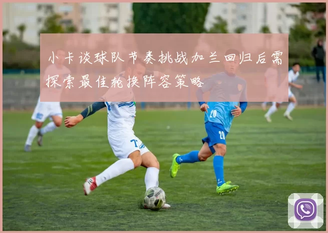 小卡谈球队节奏挑战加兰回归后需探索最佳轮换阵容策略