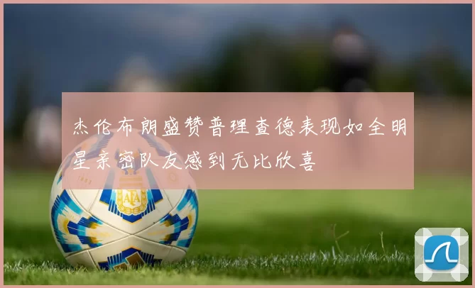 杰伦布朗盛赞普理查德表现如全明星亲密队友感到无比欣喜