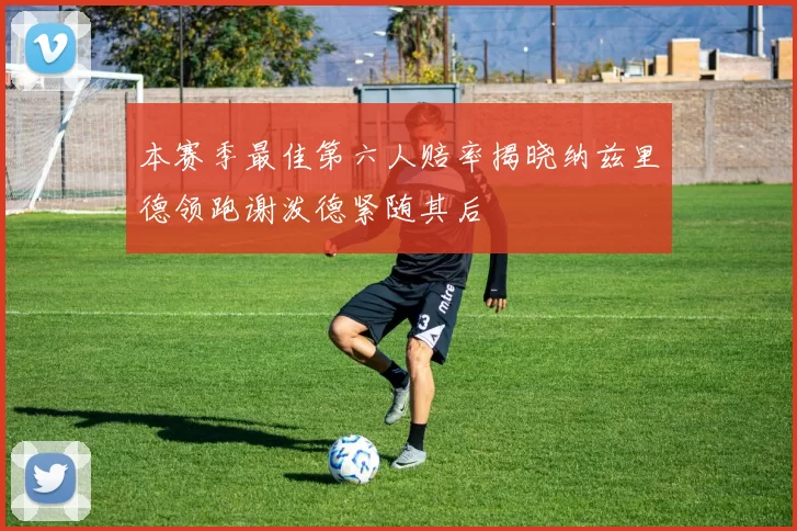 本赛季最佳第六人赔率揭晓纳兹里德领跑谢泼德紧随其后