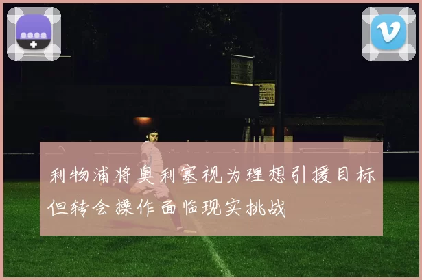 利物浦将奥利塞视为理想引援目标但转会操作面临现实挑战