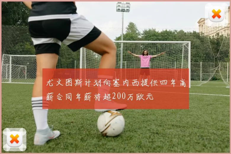 尤文图斯计划向塞内西提供四年高薪合同年薪将超200万欧元