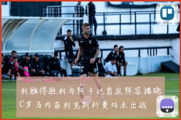 利雅得胜利与阿卡达首发阵容揭晓C罗马内菲利克斯科曼均未出战
