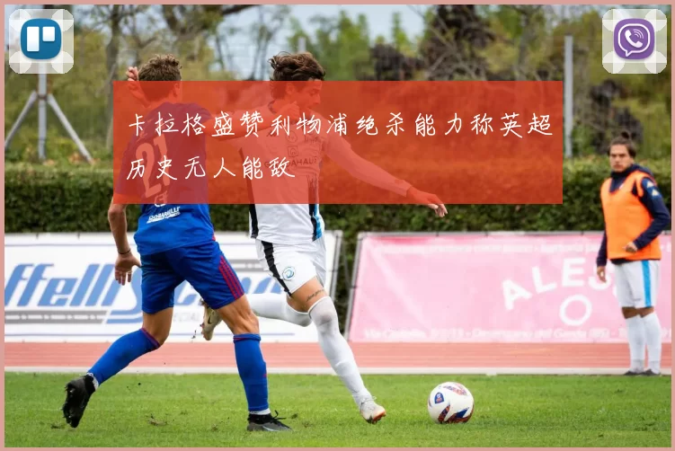 卡拉格盛赞利物浦绝杀能力称英超历史无人能敌