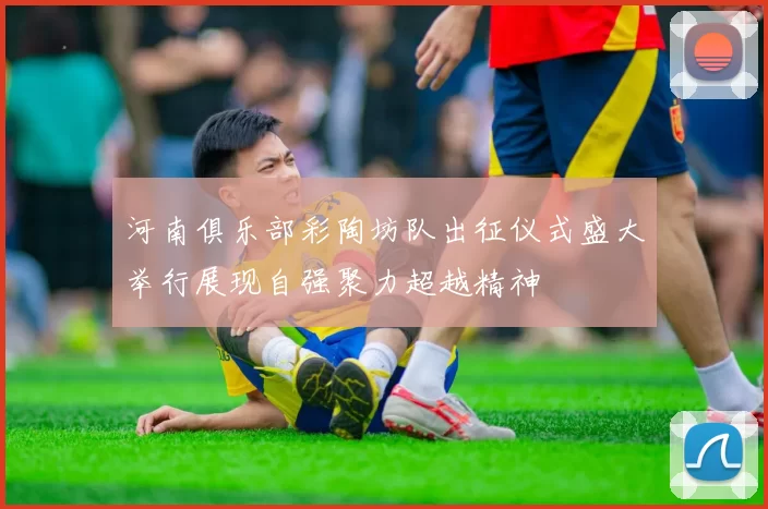 河南俱乐部彩陶坊队出征仪式盛大举行展现自强聚力超越精神