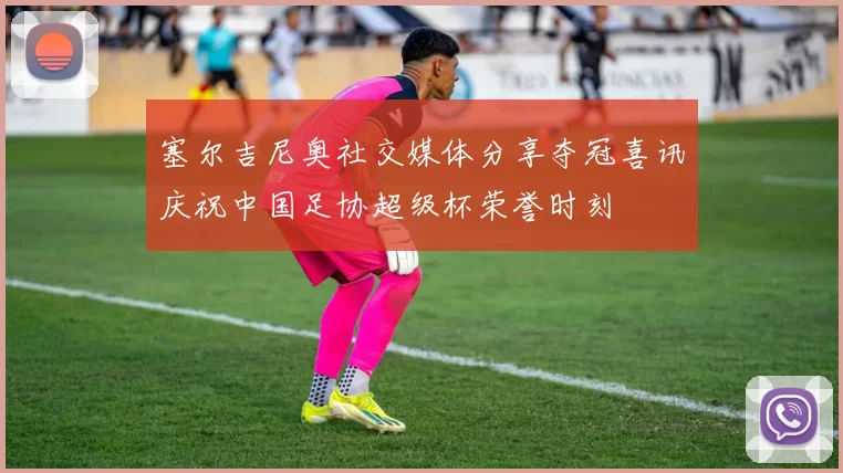 塞尔吉尼奥社交媒体分享夺冠喜讯庆祝中国足协超级杯荣誉时刻