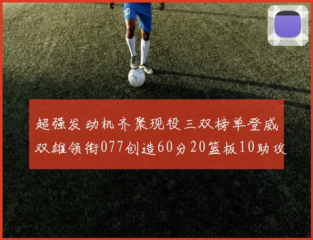 超强发动机齐聚现役三双榜单登威双雄领衔077创造60分20篮板10助攻奇迹