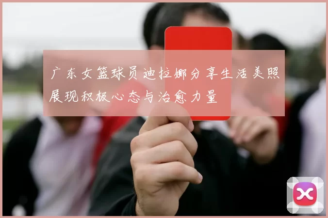 广东女篮球员迪拉娜分享生活美照展现积极心态与治愈力量