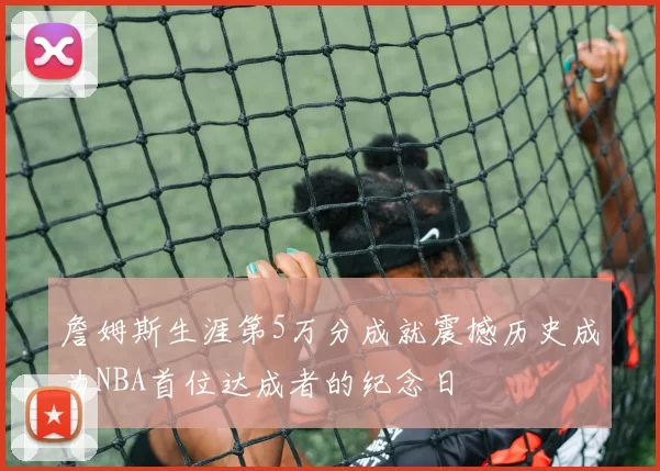 詹姆斯生涯第5万分成就震撼历史成为NBA首位达成者的纪念日